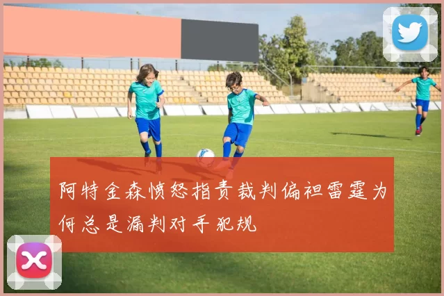 阿特金森愤怒指责裁判偏袒雷霆为何总是漏判对手犯规