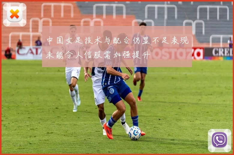 中国女足技术与配合仍显不足表现未能令人信服需加强提升