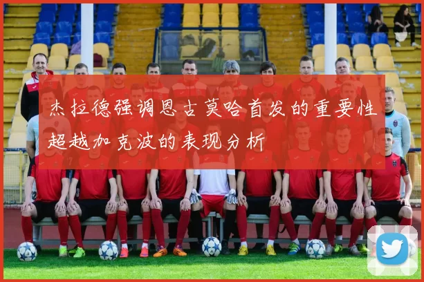 杰拉德强调恩古莫哈首发的重要性超越加克波的表现分析