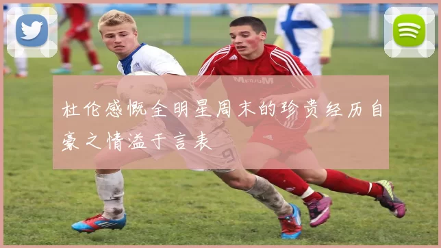杜伦感慨全明星周末的珍贵经历自豪之情溢于言表