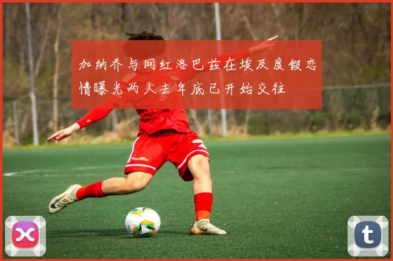 加纳乔与网红洛巴兹在埃及度假恋情曝光两人去年底已开始交往