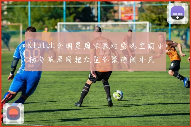 Klutch全明星周末派对盛况空前小杨与浓眉同框众星齐聚热闹非凡