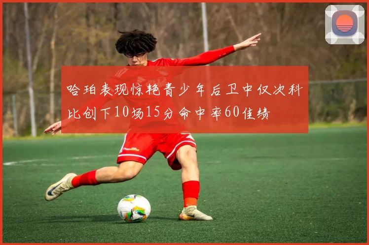 哈珀表现惊艳青少年后卫中仅次科比创下10场15分命中率60佳绩