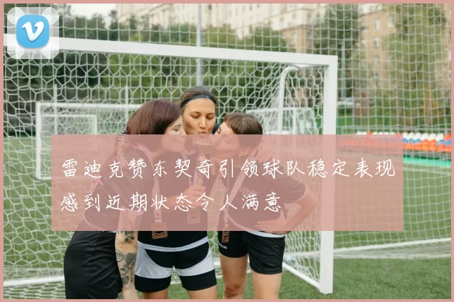 雷迪克赞东契奇引领球队稳定表现感到近期状态令人满意