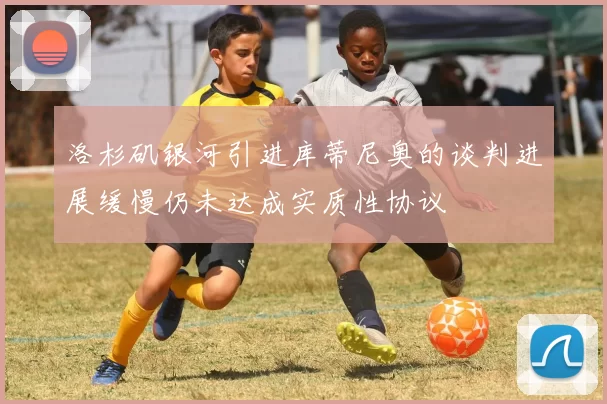 洛杉矶银河引进库蒂尼奥的谈判进展缓慢仍未达成实质性协议