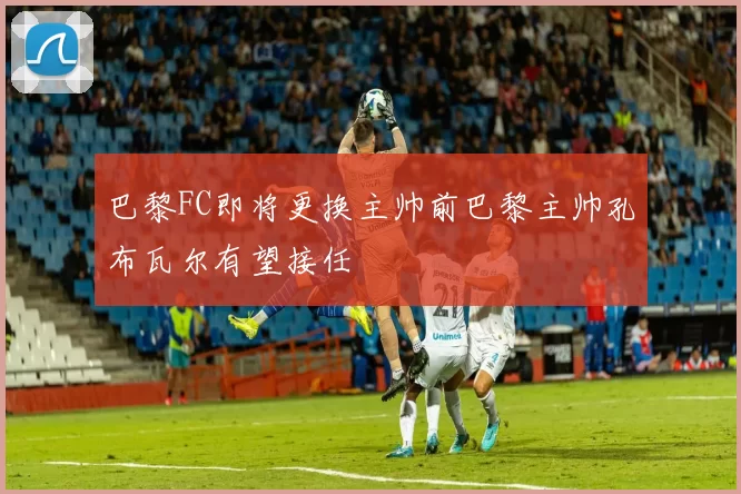 巴黎FC即将更换主帅前巴黎主帅孔布瓦尔有望接任