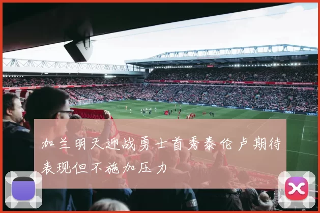 加兰明天迎战勇士首秀泰伦卢期待表现但不施加压力
