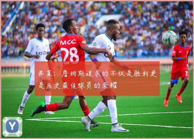 弗莱：詹姆斯追求的不仅是胜利更是历史最佳球员的荣耀