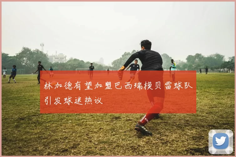 林加德有望加盟巴西瑞模贝雷球队引发球迷热议