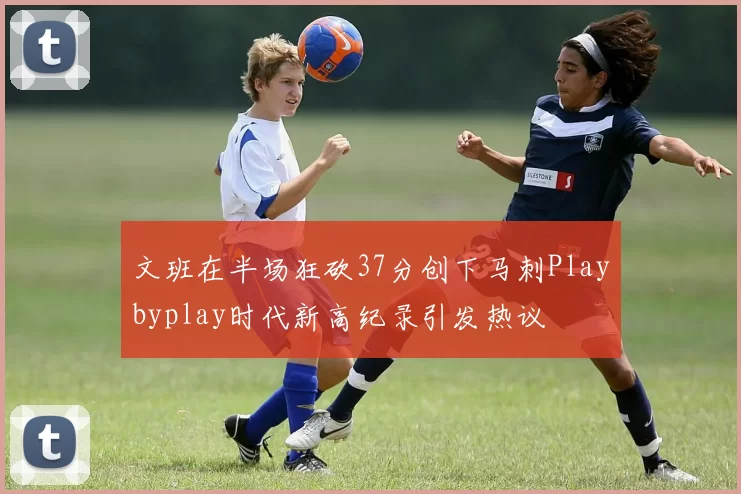 文班在半场狂砍37分创下马刺Playbyplay时代新高纪录引发热议