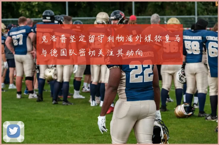 克洛普坚定留守利物浦外媒称皇马与德国队密切关注其动向