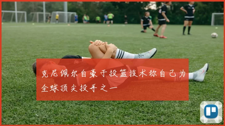 克尼佩尔自豪于投篮技术称自己为全球顶尖投手之一