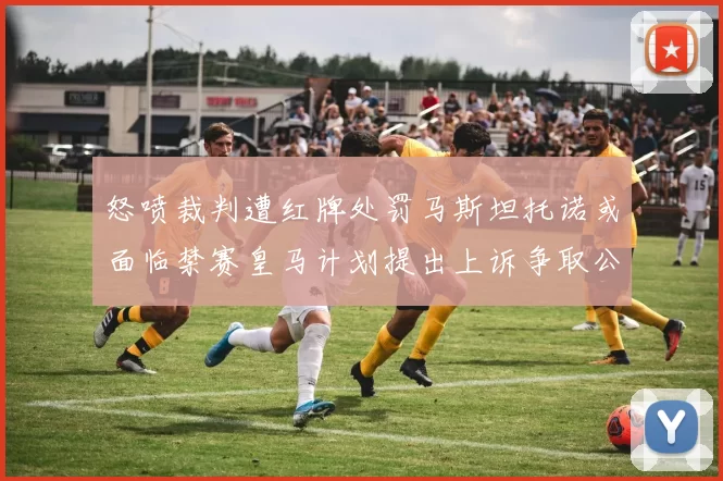 怒喷裁判遭红牌处罚马斯坦托诺或面临禁赛皇马计划提出上诉争取公正处理
