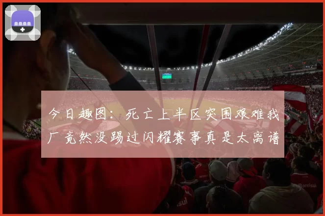 今日趣图：死亡上半区突围艰难我厂竟然没踢过闪耀赛事真是太离谱了