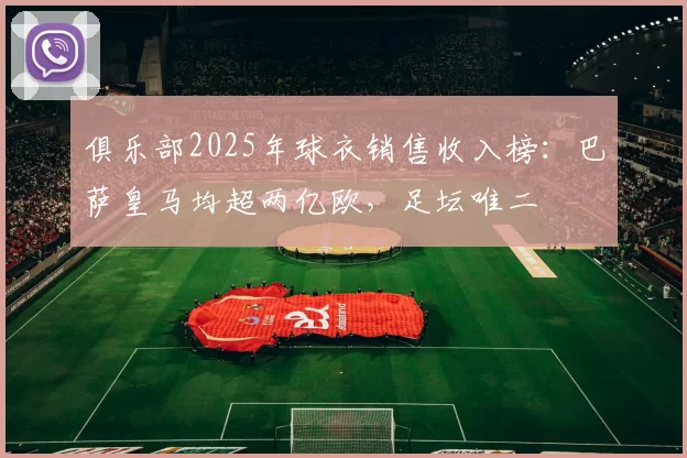 俱乐部2025年球衣销售收入榜：巴萨皇马均超两亿欧，足坛唯二