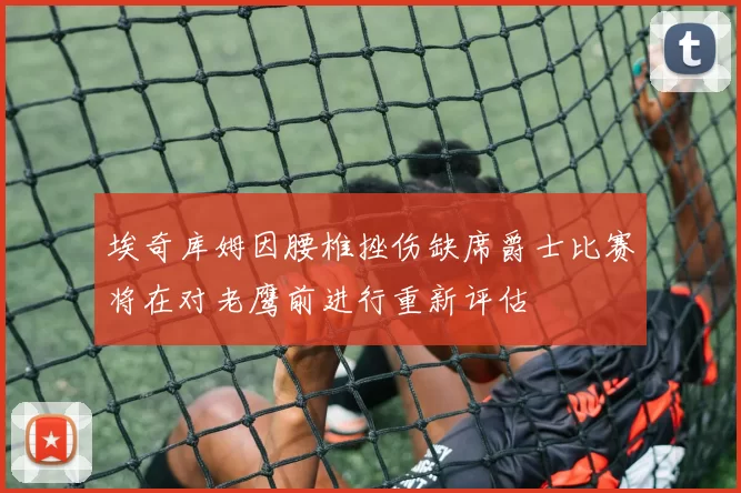 埃奇库姆因腰椎挫伤缺席爵士比赛将在对老鹰前进行重新评估