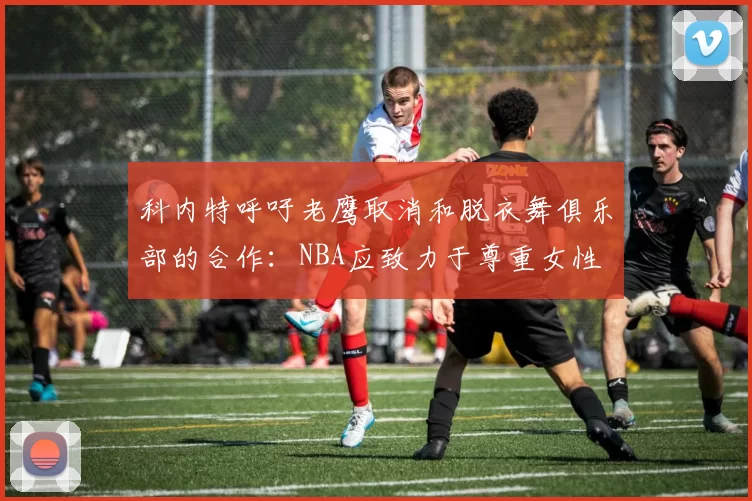 科内特呼吁老鹰取消和脱衣舞俱乐部的合作：NBA应致力于尊重女性