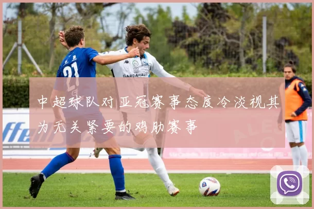 中超球队对亚冠赛事态度冷淡视其为无关紧要的鸡肋赛事