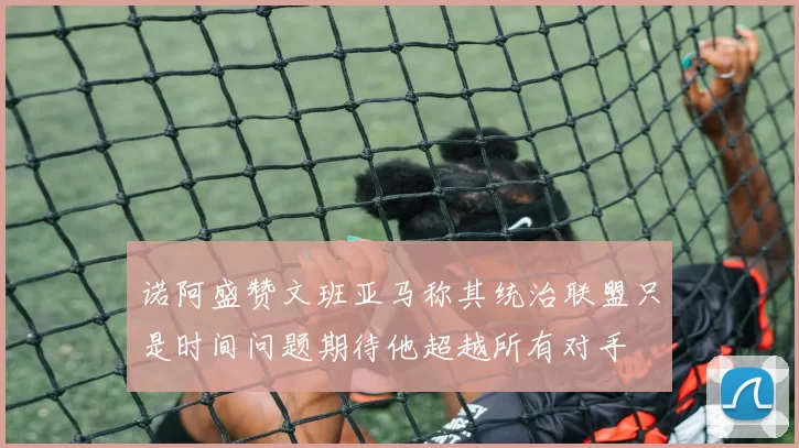 诺阿盛赞文班亚马称其统治联盟只是时间问题期待他超越所有对手