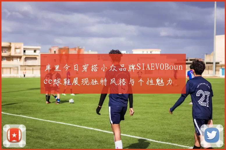库里今日穿搭小众品牌SIAEVOBounce球鞋展现独特风格与个性魅力