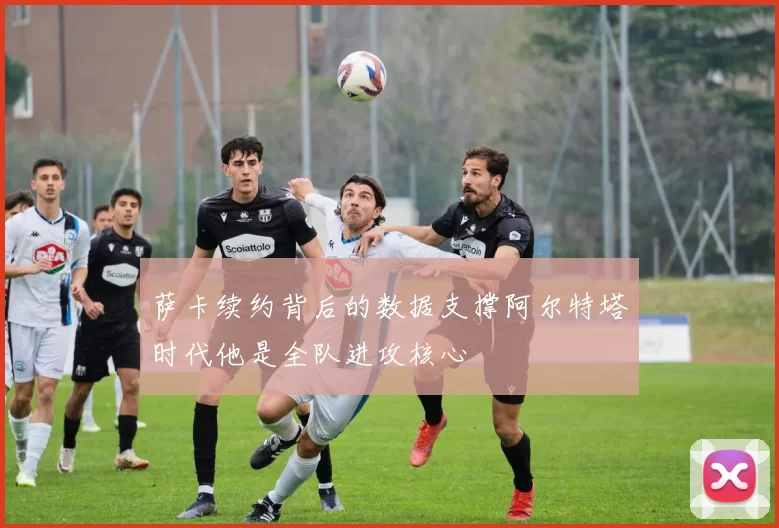 萨卡续约背后的数据支撑阿尔特塔时代他是全队进攻核心