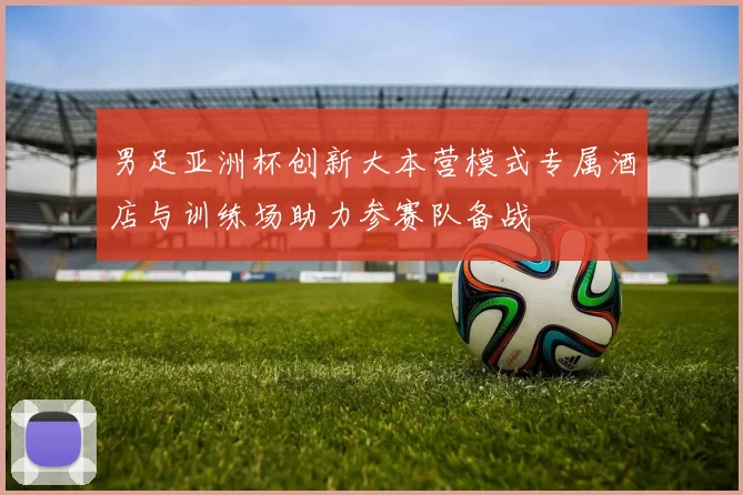 男足亚洲杯创新大本营模式专属酒店与训练场助力参赛队备战