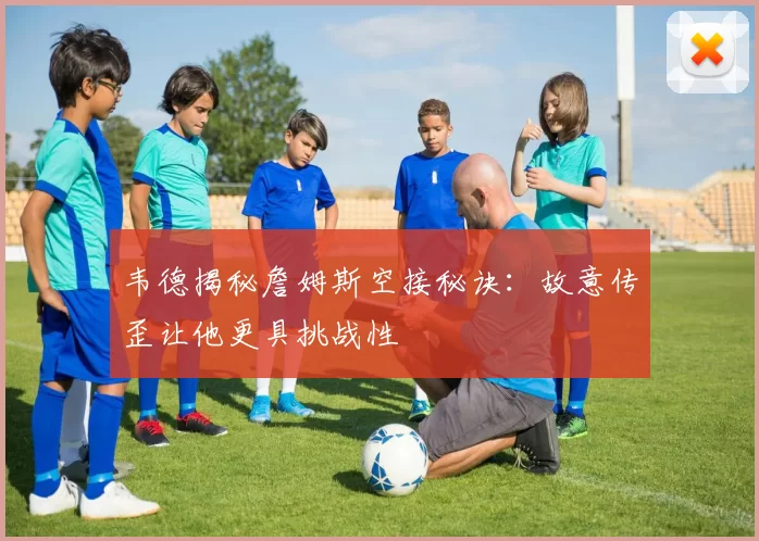 韦德揭秘詹姆斯空接秘诀：故意传歪让他更具挑战性